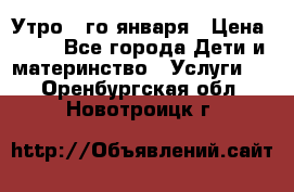  Утро 1-го января › Цена ­ 18 - Все города Дети и материнство » Услуги   . Оренбургская обл.,Новотроицк г.